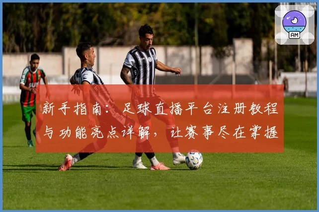 新手指南:足球直播平台注册教程与功能亮点详解,让赛事尽在掌握