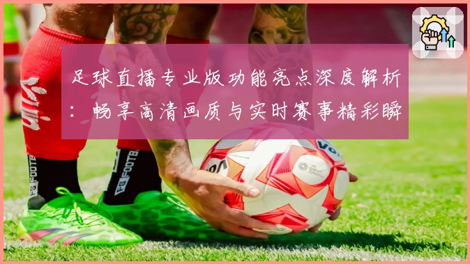 足球直播专业版功能亮点深度解析：畅享高清画质与实时赛事精彩瞬间