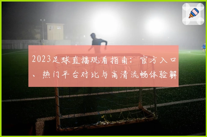 2023足球直播观看指南：官方入口、热门平台对比与高清流畅体验解析