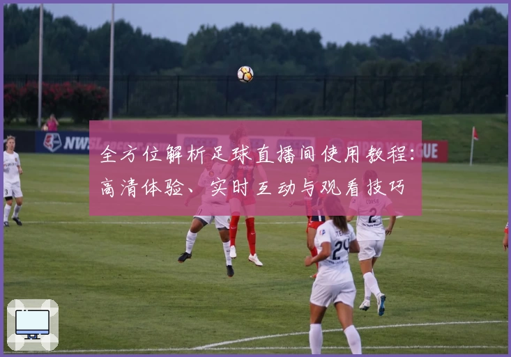 全方位解析足球直播间使用教程：高清体验、实时互动与观看技巧