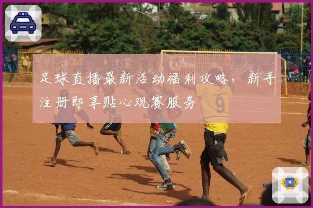 足球直播最新活动福利攻略，新手注册即享贴心观赛服务