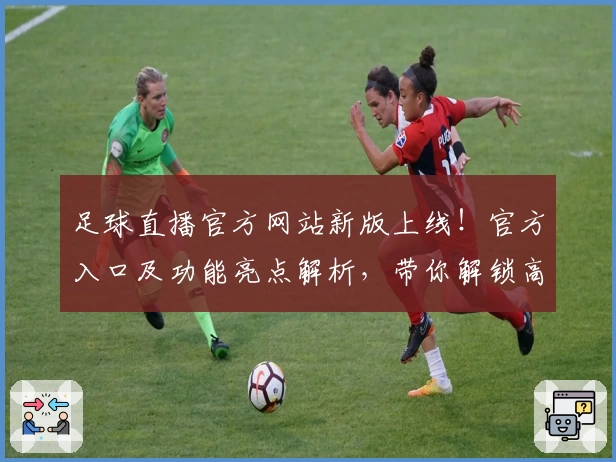 足球直播官方网站新版上线!官方入口及功能亮点解析,带你解锁高质量观赛体验