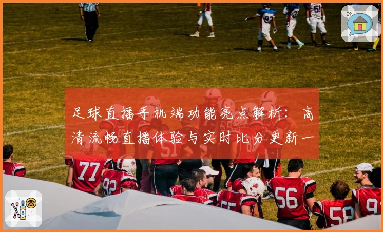足球直播手机端功能亮点解析:高清流畅直播体验与实时比分更新一手掌握