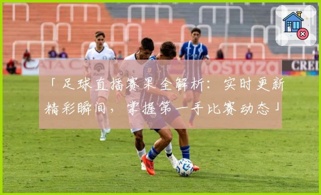 「足球直播赛果全解析：实时更新精彩瞬间，掌握第一手比赛动态」