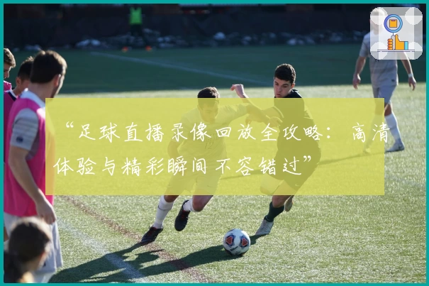 “足球直播录像回放全攻略：高清体验与精彩瞬间不容错过”