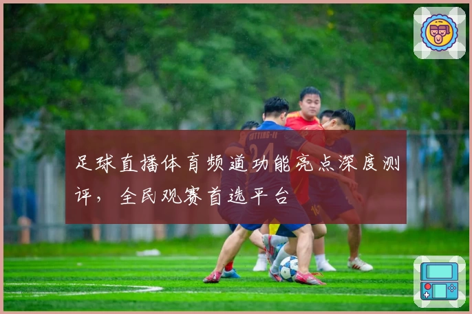 足球直播体育频道功能亮点深度测评，全民观赛首选平台