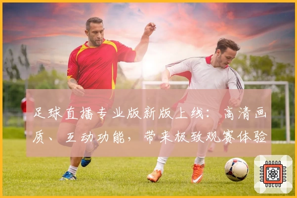 足球直播专业版新版上线：高清画质、互动功能，带来极致观赛体验