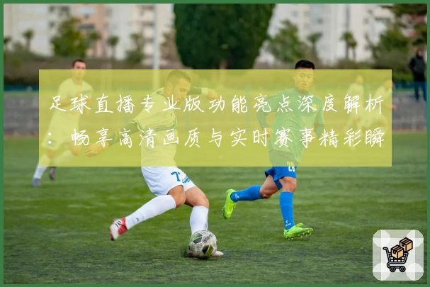足球直播专业版功能亮点深度解析：畅享高清画质与实时赛事精彩瞬间